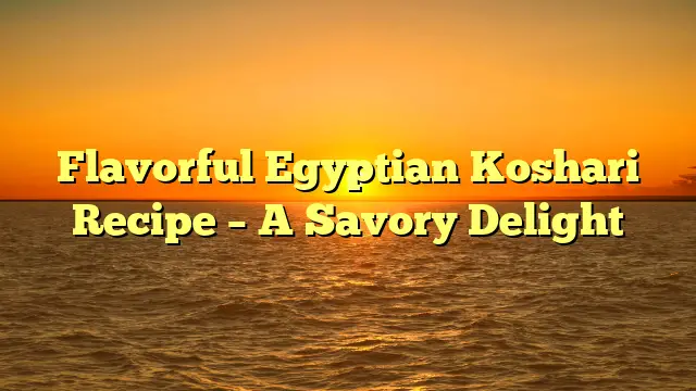 Flavorful Egyptian Koshari Recipe – A Savory Delight